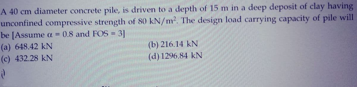 A 40 cm diameter concrete pile, is driven to a depth of 15 m in a deep deposit of clay having
unconfined compressive strength of 80 kN/m². The design load carrying capacity of pile will
be [Assume α = 0.8 and FOS = 3]
-
(a) 648.42 kN
(c) 432.28 KN
;)
(b) 216.14 kN
(d) 1296.84 kN