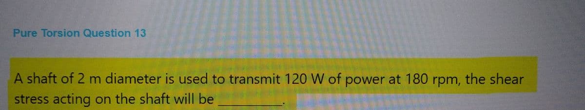 Pure Torsion Question 13
A shaft of 2 m diameter is used to transmit 120 W of power at 180 rpm, the shear
stress acting on the shaft will be
