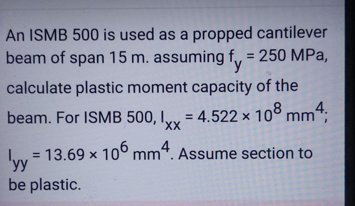 An ISMB 500 is used as a propped cantilever
beam of span 15 m. assuming f = 250 MPa,
y
calculate plastic moment capacity of the
beam. For ISMB 500, Ixx = 4.522 × 108 mm4;
I,
XX
X
= 13.69 × 106 mm4. Assume section to
X
yy
be plastic.