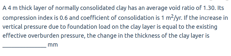 A 4 m thick layer of normally consolidated clay has an average void ratio of 1.30. Its
compression index is 0.6 and coefficient of consolidation is 1 m²/yr. If the increase in
vertical pressure due to foundation load on the clay layer is equal to the existing
effective overburden pressure, the change in the thickness of the clay layer is
mm