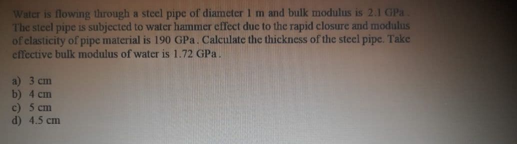 Water is flowing through a steel pipe of diameter 1 m and bulk modulus is 2.1 GPa
The steel pipe is subjected to water hammer effect due to the rapid closure and modulus
of elasticity of pipe material is 190 GPa. Calculate the thickness of the steel pipe. Take
effective bulk modulus of water is 1.72 GPa.
a) 3 cm
b) 4 cm
c) 5 сm
d) 4.5 cm
