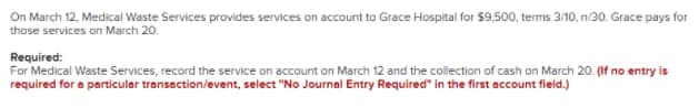 On March 12, Medical Waste Services provides services on account to Grace Hospital for $9,500, terms 3/10, ni30. Grace pays for
those services on March 20.
Required:
For Medical Waste Services, record the service on account on March 12 and the collection of cash on March 20. (If no entry is
required for a particular transaction/event, select "No Journal Entry Required" in the first account field.)
