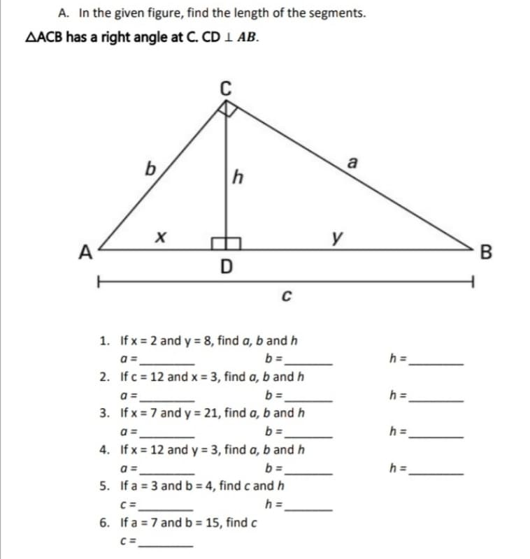 A. In the given figure, find the length of the segments.
AACB has a right angle at C. CD 1 AB.
a
y
A
1. If x = 2 and y = 8, find a, b and h
b =.
h =.
2. If c = 12 and x = 3, find a, b and h
b =
h =
a =
3. If x = 7 and y = 21, find a, b and h
b =.
a =
h =.
4. If x = 12 and y = 3, find a, b and h
a =
5. If a = 3 and b = 4, find c and h
b =.
h =
C =
6. If a = 7 andb = 15, find c
