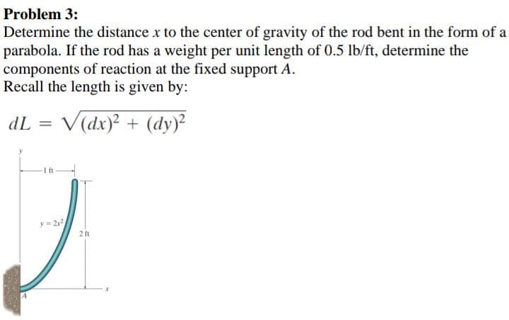 Problem 3:
Determine the distance x to the center of gravity of the rod bent in the form of a
parabola. If the rod has a weight per unit length of 0.5 lb/ft, determine the
components of reaction at the fixed support A.
Recall the length is given by:
dL =
V(dx)² + (dy)²
2 ft