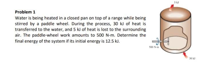 Problem 1
Water is being heated in a closed pan on top of a range while being
stirred by a paddle wheel. During the process, 30 kJ of heat is
transferred to the water, and 5 kJ of heat is lost to the surrounding
air. The paddle-wheel work amounts to 500 N-m. Determine the
final energy of the system if its initial energy is 12.5 kJ.
500 N-m
5kJ
O
30 kJ