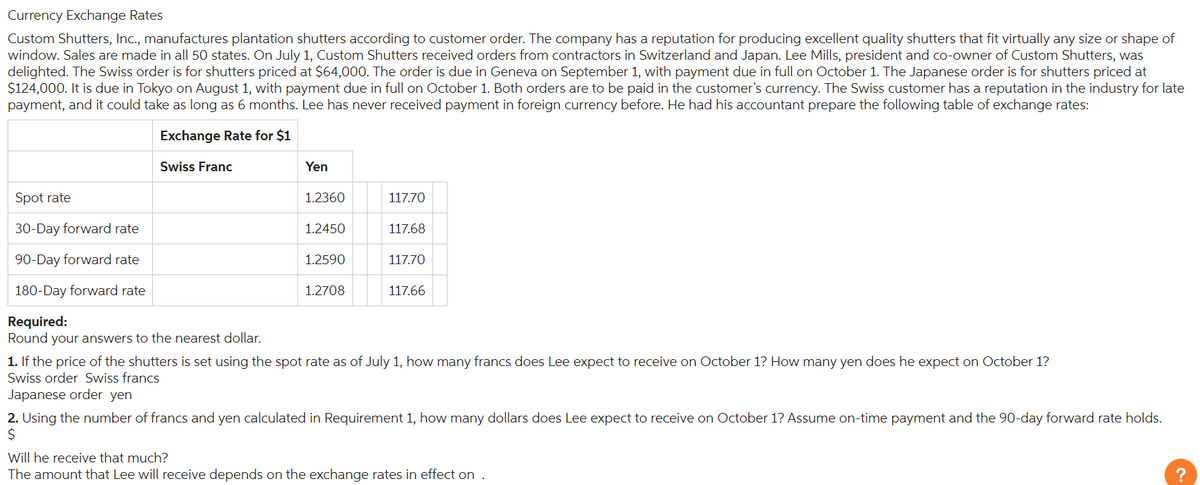 Currency Exchange Rates
Custom Shutters, Inc., manufactures plantation shutters according to customer order. The company has a reputation for producing excellent quality shutters that fit virtually any size or shape of
window. Sales are made in all 50 states. On July 1, Custom Shutters received orders from contractors in Switzerland and Japan. Lee Mills, president and co-owner of Custom Shutters, was
delighted. The Swiss order is for shutters priced at $64,000. The order is due in Geneva on September 1, with payment due in full on October 1. The Japanese order is for shutters priced at
$124,000. It is due in Tokyo on August 1, with payment due in full on October 1. Both orders are to be paid in the customer's currency. The Swiss customer has a reputation in the industry for late
payment, and it could take as long as 6 months. Lee has never received payment in foreign currency before. He had his accountant prepare the following table of exchange rates:
Exchange Rate for $1
Spot rate
30-Day forward rate
Swiss Franc
90-Day forward rate
180-Day forward rate
Required:
Round your answers to the nearest dollar.
Yen
1.2360
117.70
1.2450
117.68
1.2590
117.70
1.2708
117.66
1. If the price of the shutters is set using the spot rate as of July 1, how many francs does Lee expect to receive on October 1? How many yen does he expect on October 1?
Swiss order Swiss francs
Japanese order yen
2. Using the number of francs and yen calculated in Requirement 1, how many dollars does Lee expect to receive on October 1? Assume on-time payment and the 90-day forward rate holds.
$
Will he receive that much?
The amount that Lee will receive depends on the exchange rates in effect on .
?