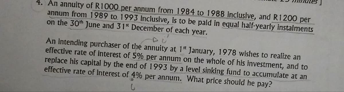 4. An annuity of R1000 per annum from 1984 to 1988 inclusive, and R1200 per
annum from 1989 to 1993 Inclusive, is to be paid in equal half-yearly instalments
on the 30th June and 31st December of each year.
An intending purchaser of the annuity at 1st January, 1978 wishes to realize an
effective rate of interest of 5% per annum on the whole of his investment, and to
replace his capital by the end of 1993 by a level sinking fund to accumulate at an
effective rate of Interest of 4% per annum. What price should he pay?
9