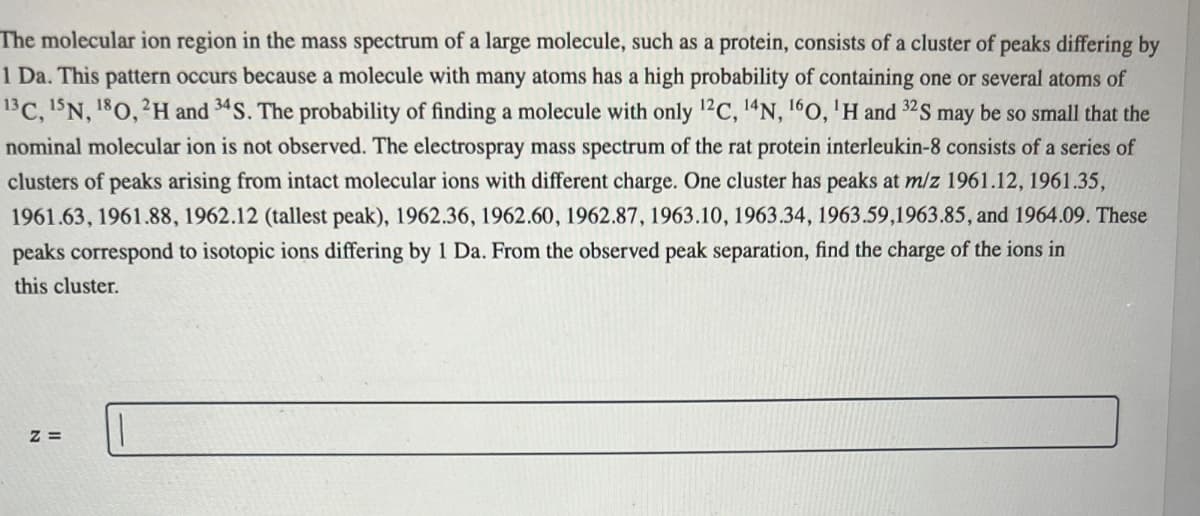 The molecular ion region in the mass spectrum of a large molecule, such as a protein, consists of a cluster of peaks differing by
1 Da. This pattern occurs because a molecule with many atoms has a high probability of containing one or several atoms of
13 C, 15N, 180, 2H and 34S. The probability of finding a molecule with only 12C, 14N, 160, 'H and 32S may be so small that the
nominal molecular ion is not observed. The electrospray mass spectrum of the rat protein interleukin-8 consists of a series of
clusters of peaks arising from intact molecular ions with different charge. One cluster has peaks at m/z 1961.12, 1961.35,
1961.63, 1961.88, 1962.12 (tallest peak), 1962.36, 1962.60, 1962.87, 1963.10, 1963.34, 1963.59,1963.85, and 1964.09. These
peaks correspond to isotopic ions differing by 1 Da. From the observed peak separation, find the charge of the ions in
this cluster.
Z=