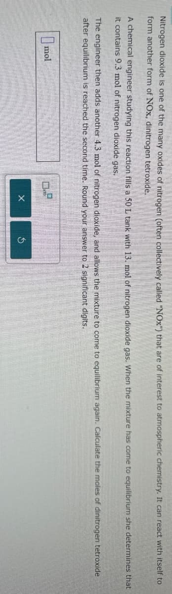 mol
Nitrogen dioxide is one of the many oxides of nitrogen (often collectively called "NOx") that are of interest to atmospheric chemistry. It can react with itself to
form another form of NOx, dinitrogen tetroxide.
A chemical engineer studying this reaction fills a 50 L tank with 13. mol of nitrogen dioxide gas. When the mixture has come to equilibrium she determines that
it contains 9.3 mol of nitrogen dioxide gas.
The engineer then adds another 4.3 mol of nitrogen dioxide, and allows the mixture to come to equilibrium again. Calculate the moles of dinitrogen tetroxide
after equilibrium is reached the second time. Round your answer to 2 significant digits.
G