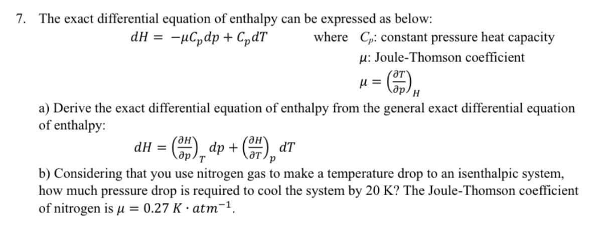 7. The exact differential equation of enthalpy can be expressed as below:
dH = -μСpdp + СpdT
where Cp: constant pressure heat capacity
μ: Joule-Thomson coefficient
με
H
a) Derive the exact differential equation of enthalpy from the general exact differential equation
of enthalpy:
dH =
dp +
дрт
(F),
dT
b) Considering that you use nitrogen gas to make a temperature drop to an isenthalpic system,
how much pressure drop is required to cool the system by 20 K? The Joule-Thomson coefficient
of nitrogen is μ = 0.27 K atm-1.