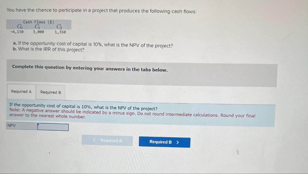 You have the chance to participate in a project that produces the following cash flows:
Co
-4,150
Cash Flows ($)
G
3,000
C₂
1,350
a. If the opportunity cost of capital is 10%, what is the NPV of the project?
b. What is the IRR of this project?
Complete this question by entering your answers in the tabs below.
Required A
Required B
If the opportunity cost of capital is 10%, what is the NPV of the project?
Note: A negative answer should be indicated by a minus sign. Do not round intermediate calculations. Round your final
answer to the nearest whole number.
NPV
Required A
Required B >