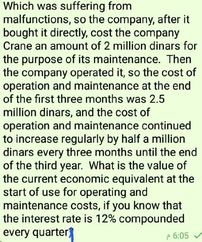 Which was suffering from
malfunctions, so the company, after it
bought it directly, cost the company
Crane an amount of 2 million dinars for
the purpose of its maintenance. Then
the company operated it, so the cost of
operation and maintenance at the end
of the first three months was 2.5
million dinars, and the cost of
operation and maintenance continued
to increase regularly by half a million
dinars every three months until the end
of the third year. What is the value of
the current economic equivalent at the
start of use for operating and
maintenance costs, if you know that
the interest rate is 12% compounded
every quarter
e 6:05
