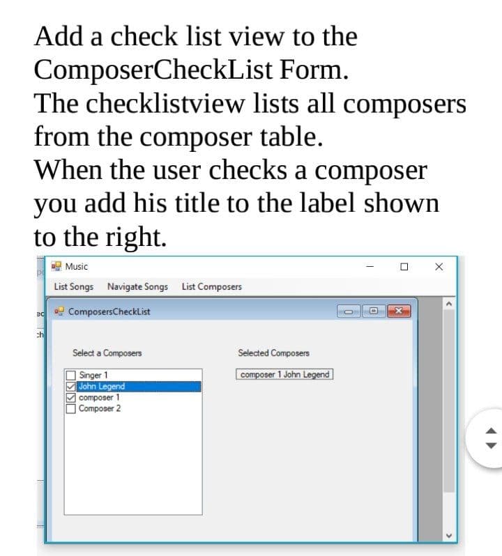 Add a check list view to the
ComposerCheckList Form.
The checklistview lists all composers
from the composer table.
When the user checks a composer
you add his title to the label shown
to the right.
Music
List Songs Navigate Songs List Composers
ComposersCheckList
ch
Select a Composers
Selected Composers
composer 1 John Legend
Singer 1
John Legend
|composer 1
|Composer 2
