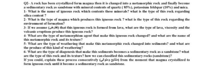 Q2- A rock has been crystallized form magma then it is changed into a metamorphic rock and finally become
a sedimentary rock as sandstone with mineral contents of quartz ( 85%), potassium feldspar (10%) and mica.
1- What is the name of igneous rock which contents these minerak? what is the type of this rock regarding
silica content ?
2- What is the type of magma which produces this igneous rock ? what is the type of this rock regarding the
environment of formation?
3- If we assume () that this igneous rock is formed from lava, what are the type of lava, viscosity and the
volcanic eruptions produce this igneous rock?
4 What are the type of metamorphism agent that make this igneous rock changed? and what are the name of
this metamorphic rock and its texture?
5- What are the type of weathering that make this metamorphic rock changed into sediments? and what are
the produce of this kind of weathering?
6- What are the type of diagenesis that make this sediments becomes a sedimentary rock as a sandstone? what
are the type of this rock and its texture? how we can classified this sedimentary rocks (sandstone)?
If you could, explain these process consecutively ( y) from the moment that magma crystallized to
form igneous rock until it become a sedimentary rock as sandstone.
