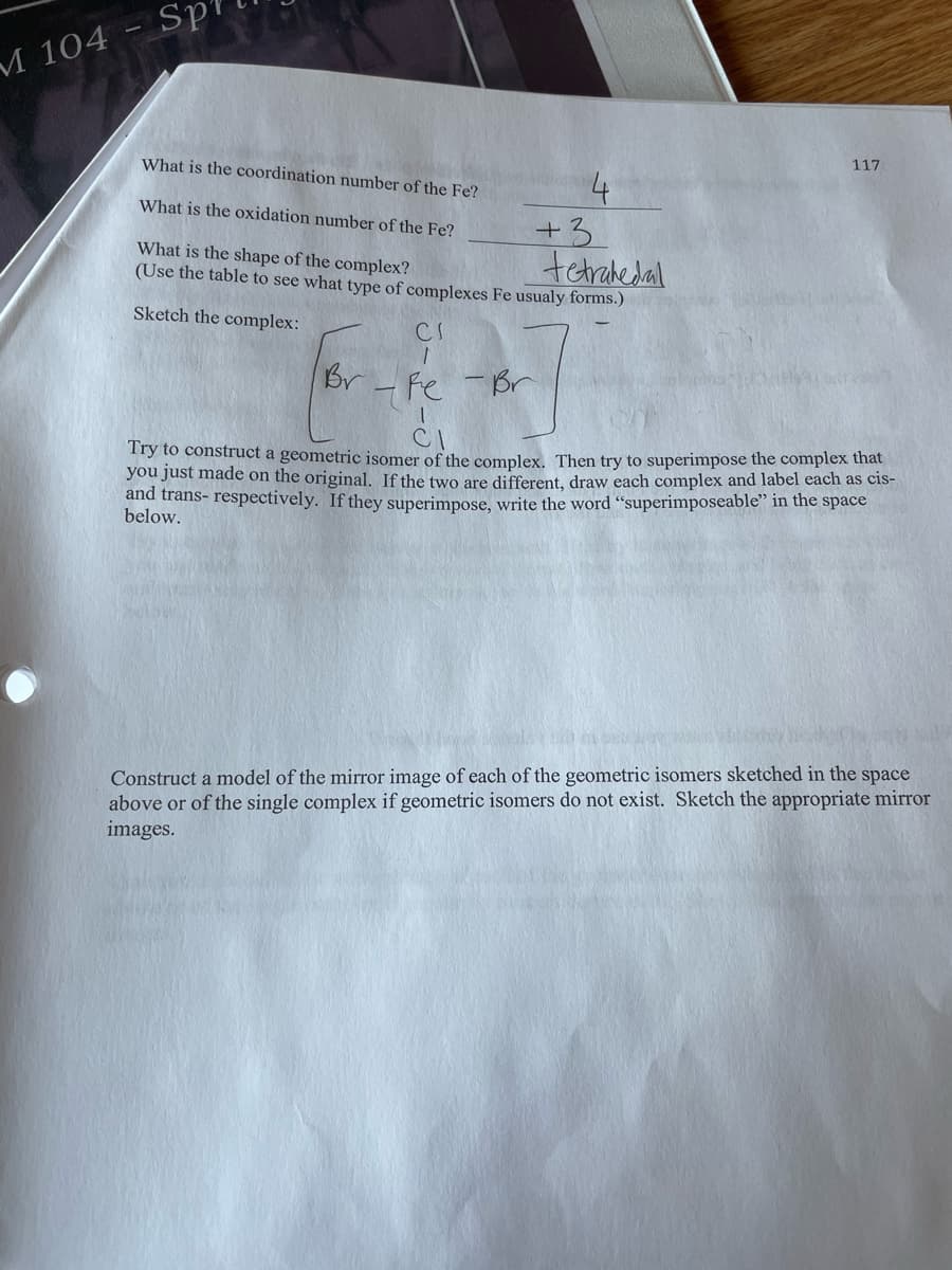 M 104
Sp
What is the coordination number of the Fe?
What is the oxidation number of the Fe?
+3
tetrahedal
What is the shape of the complex?
(Use the table to see what type of complexes Fe usualy forms.)
Sketch the complex:
CI
Br-
117
-Fe - Br
1
CI
Try to construct a geometric isomer of the complex. Then try to superimpose the complex that
you just made on the original. If the two are different, draw each complex and label each as cis-
and trans- respectively. If they superimpose, write the word "superimposeable" in the space
below.
Construct a model of the mirror image of each of the geometric isomers sketched in the space
above or of the single complex if geometric isomers do not exist. Sketch the appropriate mirror
images.