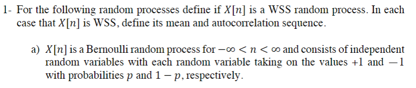 1- For the following random processes define if X[n] is a WSS random process. In each
case that X[n] is WSS, define its mean and autocorrelation sequence.
a) X[n] is a Bernoulli random process for -∞ <n< ∞ and consists of independent
random variables with each random variable taking on the values +1 and −1
with probabilities p and 1 - p, respectively.