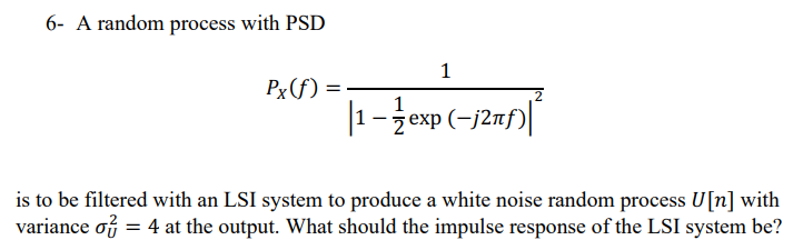 6- A random process with PSD
Px(f):
1
1-exp(-/2nf)
is to be filtered with an LSI system to produce a white noise random process U[n] with
variance o = 4 at the output. What should the impulse response of the LSI system be?