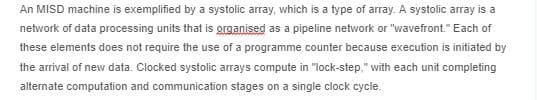 An MISD machine is exemplified by a systolic array, which is a type of array. A systolic array is a
network of data processing units that is grganised as a pipeline network or "wavefront." Each of
these elements does not require the use of a programme counter because execution is initiated by
the arrival of new data. Clocked systolic arrays compute in "lock-step," with each unit completing
alternate computation and communication stages on a single clock cycle.
