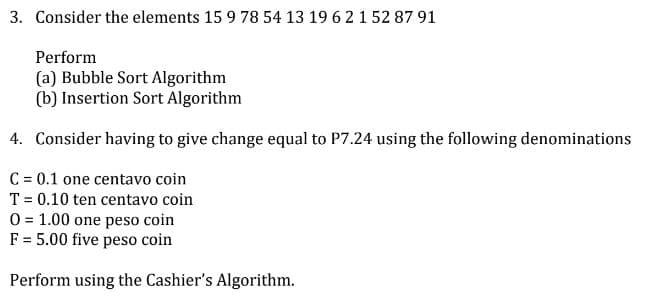 3. Consider the elements 15 9 78 54 13 19 6 2 1 52 87 91
Perform
(a) Bubble Sort Algorithm
(b) Insertion Sort Algorithm
4. Consider having to give change equal to P7.24 using the following denominations
C = 0.1 one centavo coin
T = 0.10 ten centavo coin
O = 1.00 one peso coin
F = 5.00 five peso coin
Perform using the Cashier's Algorithm.
