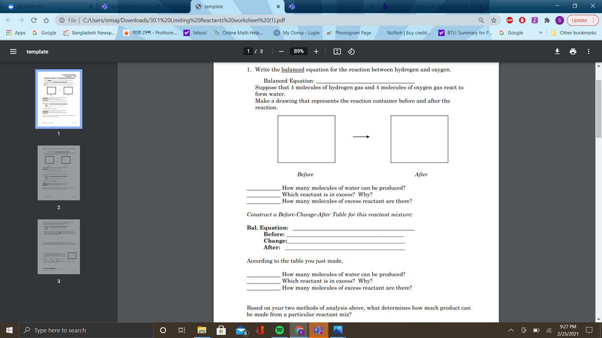 SPORKFORAI
j Assignments | Mic
9 template
Microsof
Help and
O X
O File | C:/Users/smsaj/Downloads/30.1%20Limiting%20Reactants%20worksheet%20(1).pdf
Update
E Apps
G Google
Bangladesh Newsp..
O IST ChY - Prothom...
y! Yahoo!
Online Math Help..
3 My Ooma - Login
Phonogram Page
NoNoh | Buy credit..
y! BTU: Summary for P..
G Google
Other bookmarks
>>
template
1 / 3
89%
+
1. Write the balanced equation for the reaction between hydrogen and oxygen.
Balanced Equation:
Suppose that 4 molecules of hydrogen gas and 4 molecules of oxygen gas react to
form water.
Make a drawing that represents the reaction container before and after the
reaction.
Before
After
How many molecules of water can be produced?
Which reactant is in excess? Why?
How many molecules of excess reactant are there?
Construct a Before-Change-After Table for this reactant mixture:
Bal. Equation:
Before:
Change:
After:
According to the table you just made,
How many molecules of water can be produced?
Which reactant is in excess? Why?
How many molecules of excess reactant are there?
3
Based on your two methods of analysis above, what determines how much product can
be made from a particular reactant mix?
9:27 PM
O Type here to search
6
2/25/2021
...
II
