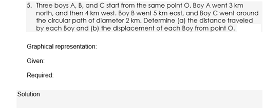 5. Three boys A, B, and C start from the same point O. Boy A went 3 km
north, and then 4 km west. Boy B went 5 km east, and Boy C went around
the circular path of diameter 2 km. Determine (a) the distance traveled
by each Boy and (b) the displacement of each Boy from point O.
Graphical representation:
Given:
Required:
Solution
