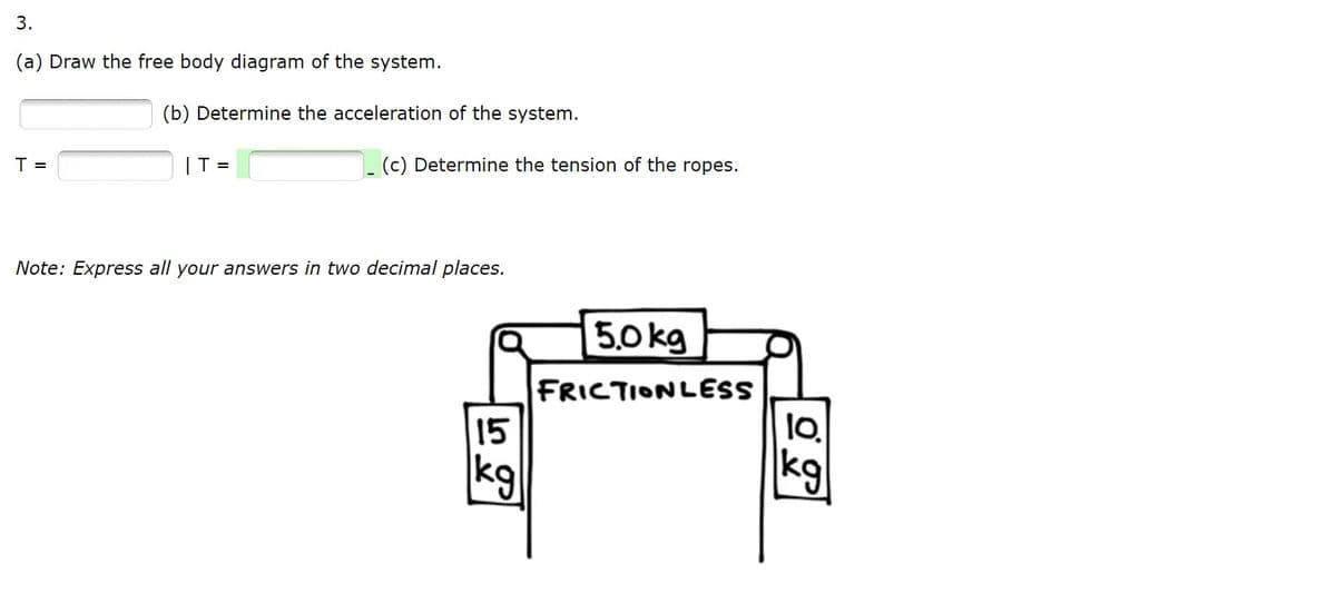 3.
(a) Draw the free body diagram of the system.
(b) Determine the acceleration of the system.
T =
IT =
(c) Determine the tension of the ropes.
Note: Express all your answers in two decimal places.
5,0 kg
FRICTIONLESS
15
kg
kg
