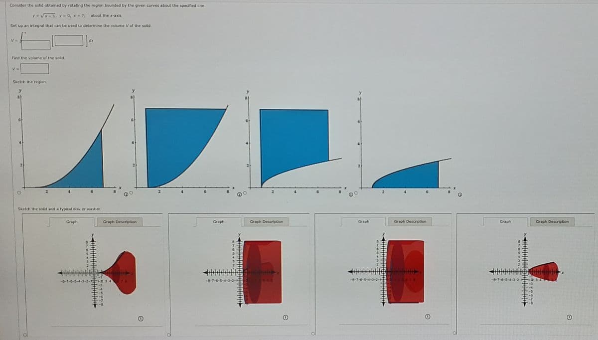 Consider the solid obtained by rotating the region bounded by the given curves about the specified line.
y = x-1, y= 0, x = 7;
about the x-axis
Set up an integral that can be used to determine the volume V of the solid.
V =
dx
Find the volume of the solid.
V =
Sketch the region.
y
Sketch the solid and a typical disk or washer.
Graph
Graph Description
Graph
Graph Description
Graph
Graph Description
Graph
Graph Description
4-3-2- +2 3 4 76
424
-6
-7
-8
