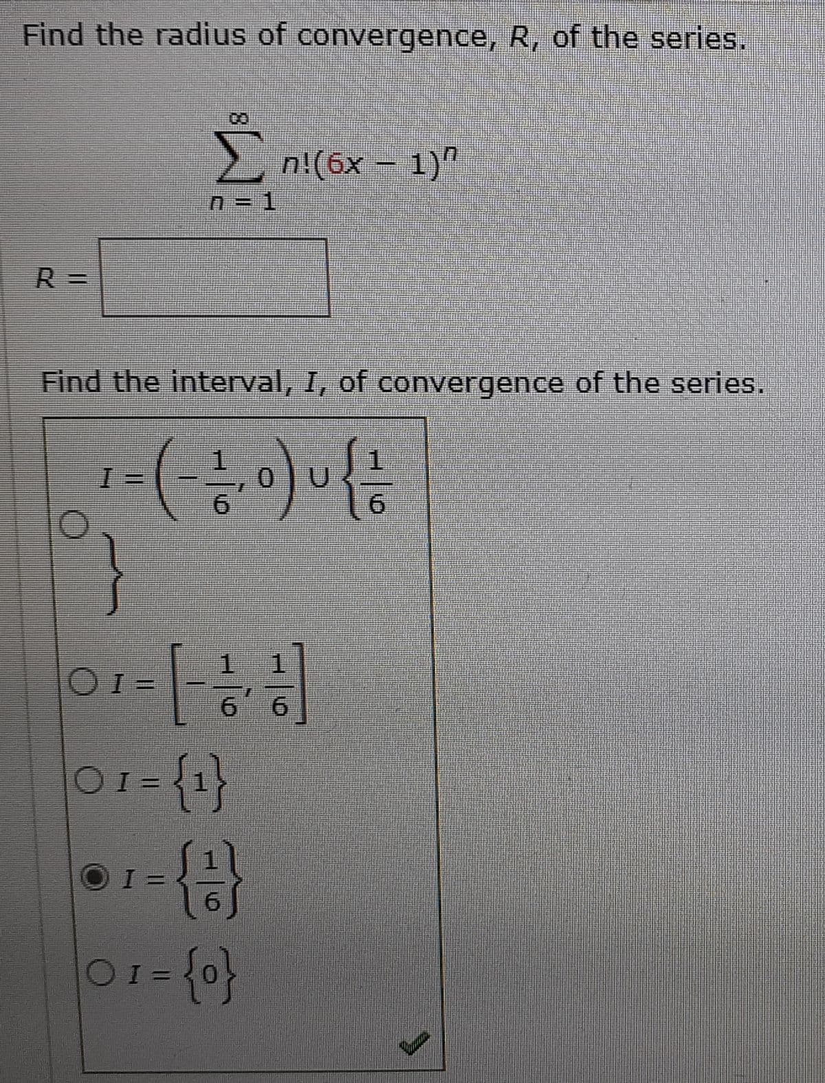 Find the radius of convergence, R, of the series.
2 n!(6x – 1)"
R%3D
Find the interval, I, of convergence of the series.
1.
0.
1.
1.
1.
OI =
9.
01={1}
OI =
%3D
