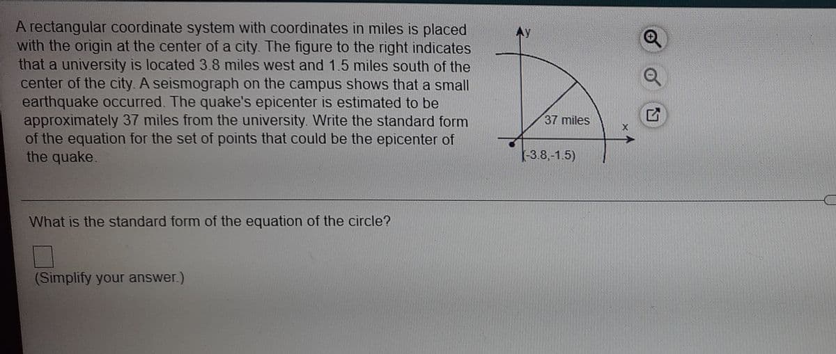 A rectangular coordinate system with coordinates in miles is placed
with the origin at the center of a city. The figure to the right indicates
that a university is located 3.8 miles west and 1.5 miles south of the
center of the city. A seismograph on the campus shows that a small
earthquake occurred. The quake's epicenter is estimated to be
approximately 37 miles from the university. Write the standard form
of the equation for the set of points that could be the epicenter of
the quake.
37 miles
-3.8,-1.5)
What is the standard form of the equation of the circle?
(Simplify your answer.)
