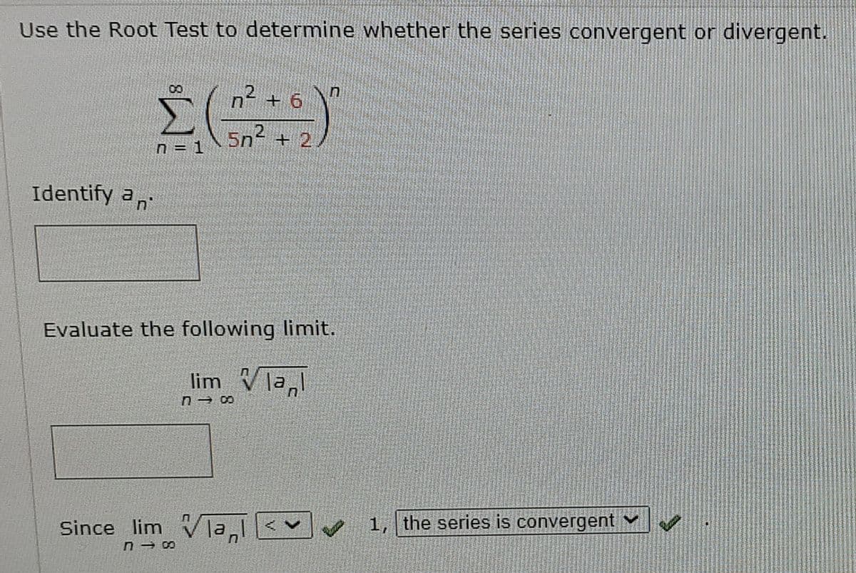 Use the Root Test to determine whether the series convergent or divergent.
08
n2 + 6
5n2 + 2
n = 1
Identify a,
Evaluate the following limit.
lim Vla,
Since lim v la
1, the series is convergent
