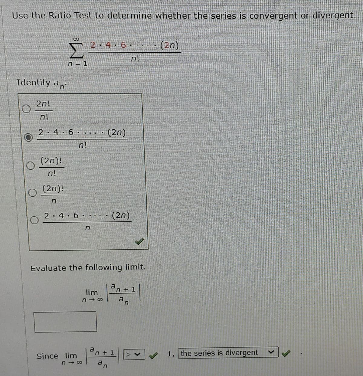 Use the Ratio Test to determine whether the series is convergent or divergent.
2 4 6
(2n)
n!
n = 1
Identify a,
2n!
n!
2 4 6 . . · (2n)
n!
(2n)!
n!
(2n)!
2-4 6 · · · · (2n)
Evaluate the following limit.
a
n+1
lim
a
an + 1
1, the series is divergent
Since lim
