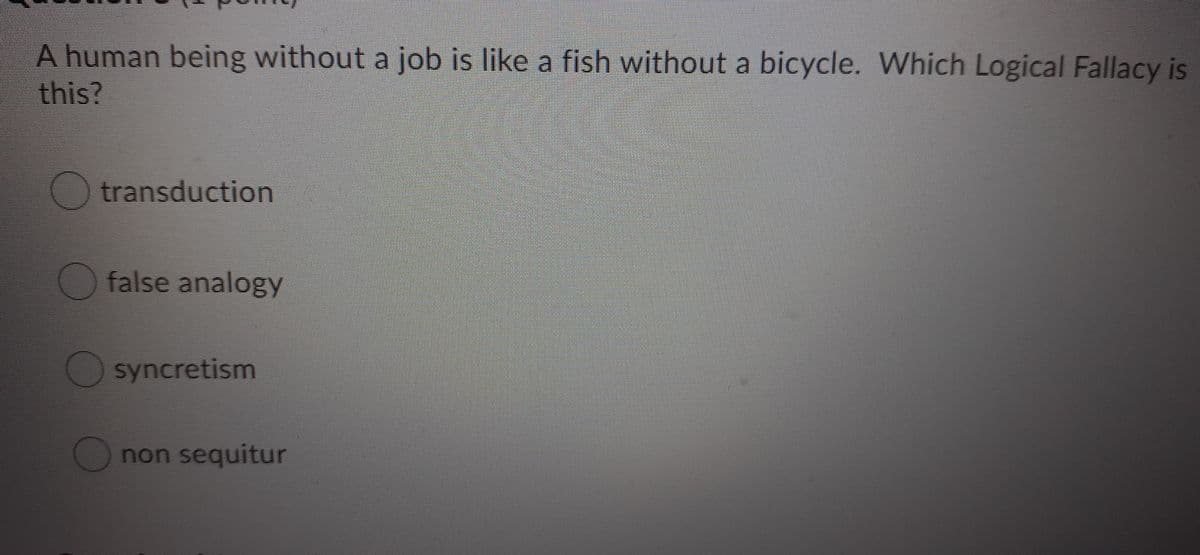 A human being without a job is like a fish without a bicycle. Which Logical Fallacy is
this?
O transduction
O false analogy
syncretism
O non sequitur
