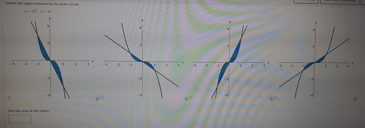 Sketch the region enclosed by the given curves.
y = 3x, y = 3x
y
y
y
4
4
4
2
2
2
-3 -2 -1
1 2 3
-3 -2
- 1
1
2 3
-3
-2
-1
1
2 3
-3
-2
-1
1 2 3
- 2
- 2
-2
-2
-4
Find the area of the region.
