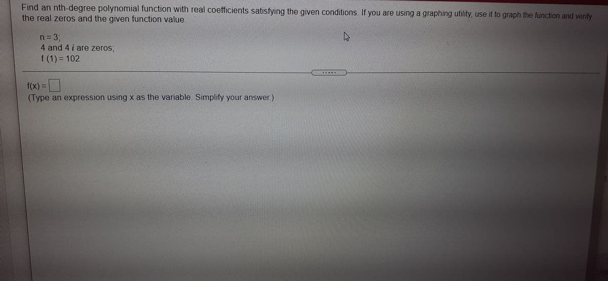 Find an nth-degree polynomial function with real coefficients satisfying the given conditions If you are using a graphing utility, use it to graph the function and verify
the real zeros and the given function value.
n= 3;
4 and 4 i are zeros;
f (1) = 102
f(x) =
(Type an expression using x as the variable Simplify your answer)
Att
