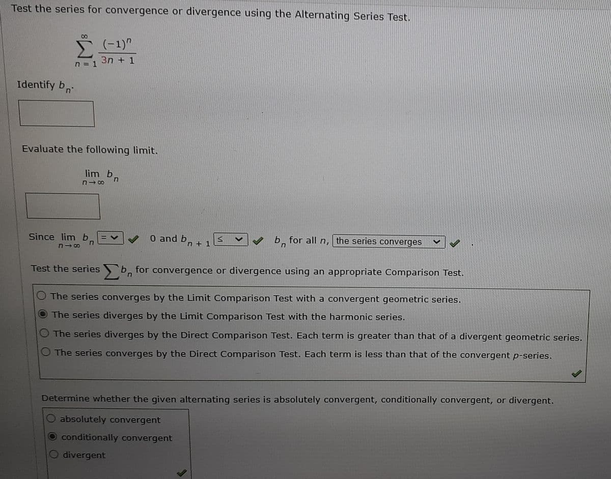 Test the series for convergence or divergence using the Alternating Series Test.
00
(-1)"
3n + 1
n = 1
Identify bn
Evaluate the following limit.
lim b,
Since lim b
0 and b,
n + 1
V b, for all n, the series converges
Test the series b, for convergence or divergence using an appropriate Comparison Test.
The series converges by the Limit Comparison Test with a convergent geometric series.
The series diverges by the Limit Comparison Test with the harmonic series.
O The series diverges by the Direct Comparison Test. Each term is greater than that of a divergent geometric series.
O The series converges by the Direct Comparison Test. Each term is less than that of the convergent p-series.
Determine whether the given alternating series is absolutely convergent, conditionally convergent, or divergent.
absolutely convergent
conditionally convergent
divergent
