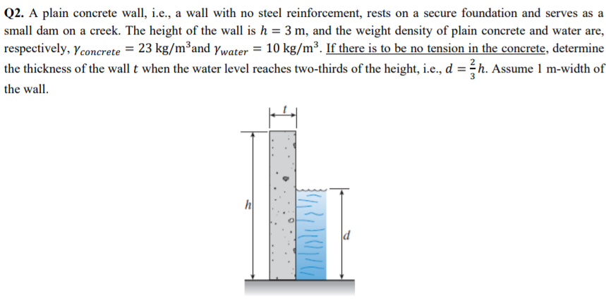 Q2. A plain concrete wall, i.e., a wall with no steel reinforcement, rests on a secure foundation and serves as a
small dam on a creek. The height of the wall is h = 3 m, and the weight density of plain concrete and water are,
respectively, Yconcrete = 23 kg/m³and ywater = 10 kg/m³. If there is to be no tension in the concrete, determine
the thickness of the wall t when the water level reaches two-thirds of the height, i.e., d
d=3
h. Assume 1 m-width of
the wall.
h
