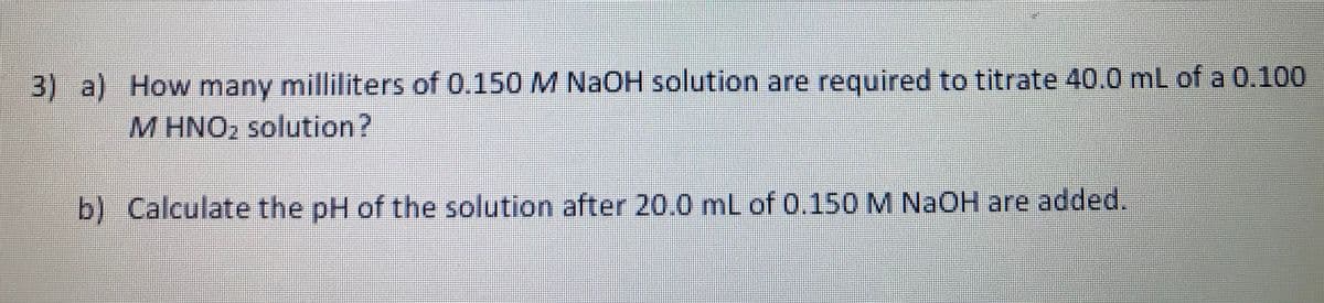 3) a) How many milliliters of 0.150 M NaOH solution are required to titrate 40.0 mL of a 0.100
M HNO2 solution?
b) Calculate the pH of the solution after 20.0 mL of 0.150 M NAOH are added.
