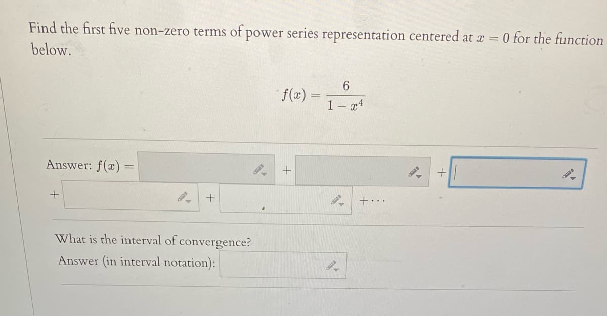 Find the first five non-zero terms of power series representation centered at x = 0 for the function
below.
f(æ) =
1 – x4
Answer: f(x) =
+...
What is the interval of convergence?
Answer (in interval notation):
