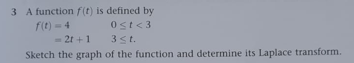 3 A function f(t) is defined by
f(t) = 4
0<t <3
= 2t + 1
3 ≤t.
Sketch the graph
of the function and determine its Laplace transform.