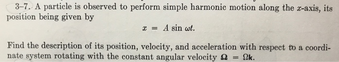 3-7. A particle is observed to perform simple harmonic motion along the x-axis, its
position being given by
x= A sin wt.
Find the description of its position, velocity, and acceleration with respect to a coordi-
nate system rotating with the constant angular velocity ΩΚ.
=