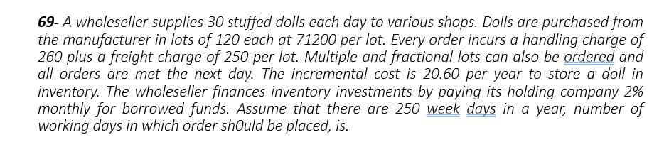 69- A wholeseller supplies 30 stuffed dolls each day to various shops. Dolls are purchased from
the manufacturer in lots of 120 each at 71200 per lot. Every order incurs a handling charge of
260 plus a freight charge of 250 per lot. Multiple and fractional lots can also be ordered and
all orders are met the next day. The incremental cost is 20.60 per year to store a doll in
inventory. The wholeseller finances inventory investments by paying its holding company 2%
monthly for borrowed funds. Assume that there are 250 week days in a year, number of
working days in which order should be placed, is.