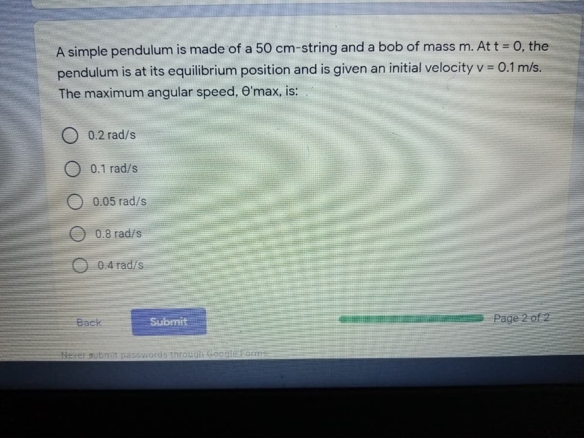 A simple pendulum is made of a 50 cm-string and a bob of mass m. At t = 0, the
pendulum is at its equilibrium position and is given an initial velocity v = 0.1 m/s.
The maximum angular speed, O'max, is:
0.2 rad/s
O 0.1 rad/s
0.05 rad/s
O 0.8 rad/s
0.4 rad/s
Back
Submit
Page 2 of 2
Never submit passwords through Google Forms
