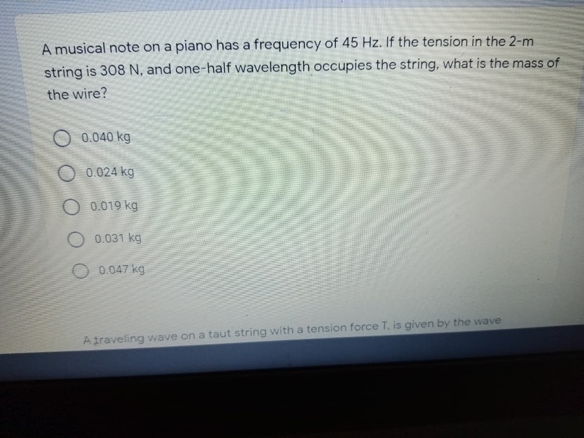 A musical note on a piano has a frequency of 45 Hz. If the tension in the 2-m
string is 308 N, and one-half wavelength occupies the string, what is the mass of
the wire?
O 0.040 kg
O 0.024 kg
O 0.019 kg
O 0.031 kg
0.047 kg
Atraveling wave on a taut string with a tension force T, is given by the wave
