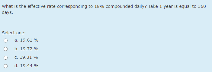 What is the effective rate corresponding to 18% compounded daily? Take 1 year is equal to 360
days.
Select one:
a. 19.61 %
b. 19.72 %
c. 19.31 %
d. 19.44 %
