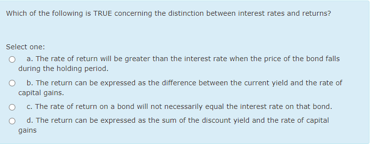 Which of the following is TRUE concerning the distinction between interest rates and returns?
Select one:
a. The rate of return will be greater than the interest rate when the price of the bond falls
during the holding period.
b. The return can be expressed as the difference between the current yield and the rate of
capital gains.
c. The rate of return on a bond will not necessarily equal the interest rate on that bond.
d. The return can be expressed as the sum of the discount yield and the rate of capital
gains
