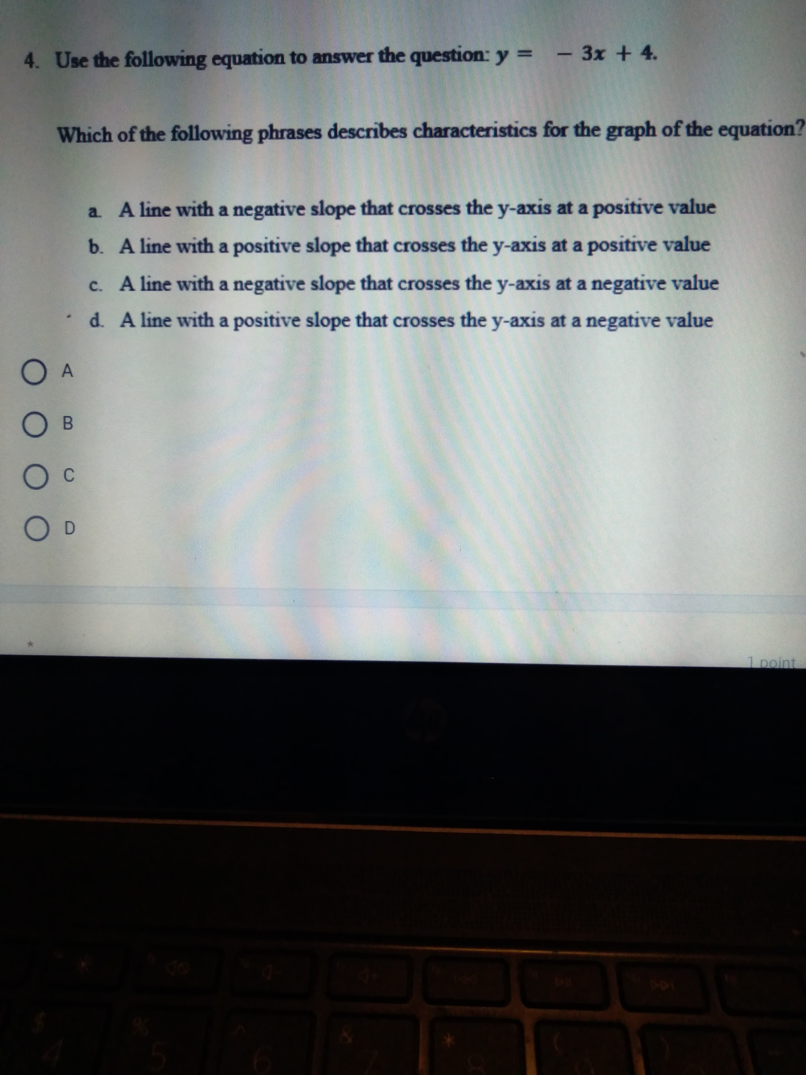 O O O O
4. Use the following equation to answer the question: y = - 3x +4.
Which of the following phrases describes characteristics for the graph of the equation?
a. A line with a negative slope that crosses the y-axis at a positive value
b. Aline with a positive slope that crosses the y-axis at a positive value
c. A line with a negative slope that crosses the y-axis at a negative value
d. A line with a positive slope that crosses the y-axis at a negative value
B.
C.
D.
1 point
144

