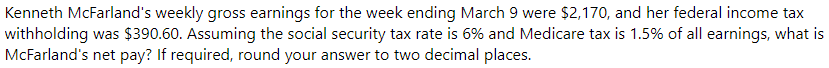 Kenneth McFarland's weekly gross earnings for the week ending March 9 were $2,170, and her federal income tax
withholding was $390.60. Assuming the social security tax rate is 6% and Medicare tax is 1.5% of all earnings, what is
McFarland's net pay? If required, round your answer to two decimal places.
