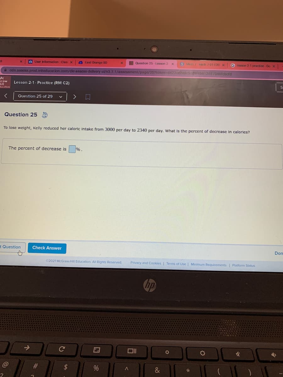 et
O User nformation Clas: X
O East Orange SD
Question 25- Lesson 2
Malh/ Math 701 E20 x
G lesson 2-1 practice - Go x
A odn.assess. prod.mheducation.com/dle-assess delivery-ui/v3.7.1/assessment/page/257loken-d422ce2edcSodgfab812d7046fcbcfd
Mc
Graw
ill
J.cation
Lesson 2-1 - Practice (RM C2)
Question 25 of 29
>
Question 25 A
To lose weight, Kelly reduced her caloric intake from 3000 per day to 2340 per day. What Is the percent of decrease in calorles?
The percent of decrease is %.
t Question
Check Answer
Don
©2021 McGraw-Hill Education. All Rights Reserved.
Privacy and Cookies | Terms of Use | Minimum Requirements| Platform Status
hp
->
ce
女
@
23
2$
&
