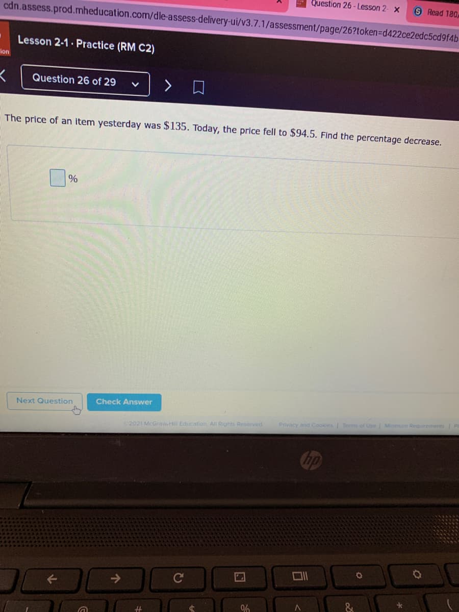 Question 26 - Lesson 2- ×
S Read 180,
cdn.assess.prod.mheducation.com/dle-assess-delivery-ui/v3.7.1/assessment/page/26?token=Dd422ce2edc5cd9f4b-
Lesson 2-1 Practice (RM C2)
ion
Question 26 of 29
口
The price of an item yesterday was $135. Today, the price fell to $94.5. Find the percentage decrease.
%
Next Question
Check Answer
Privacy and Cookies Terms of Use Minimum Requirements
2021 McGraw.Hill Education. All Rights Reserved.
ロ|
Ce
0%
%23
