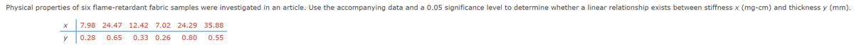 Physical properties of six flame-retardant fabric samples were investigated in an article. Use the accompanying data and a 0.05 significance level to determine whether a linear relationship exists between stiffness x (mg-cm) and thickness y (mm).
7.98 24.47 12.42 7.02 24.29 35.88
y
0.28 0.65 0.33 0.26 0.80 0.55